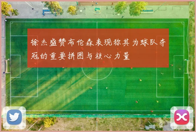 徐杰盛赞布伦森表现称其为球队夺冠的重要拼图与核心力量