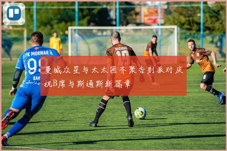 曼城众星与太太团齐聚告别派对庆祝B席与斯通斯新篇章