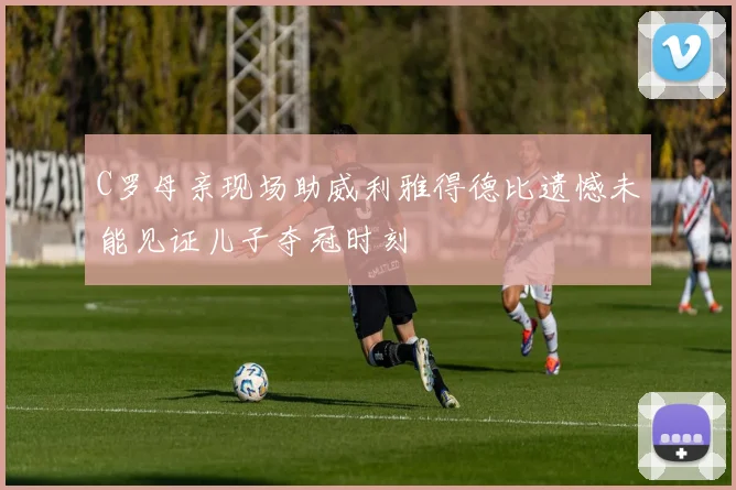 C罗母亲现场助威利雅得德比遗憾未能见证儿子夺冠时刻