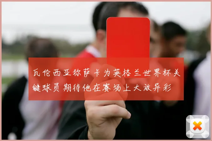 瓦伦西亚称萨卡为英格兰世界杯关键球员期待他在赛场上大放异彩