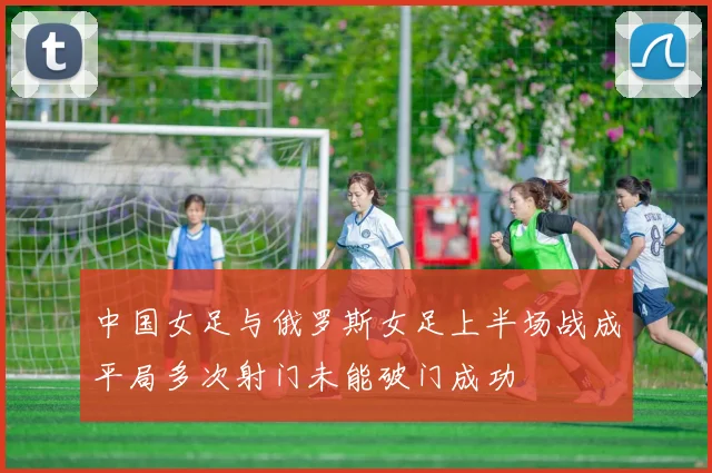 中国女足与俄罗斯女足上半场战成平局多次射门未能破门成功