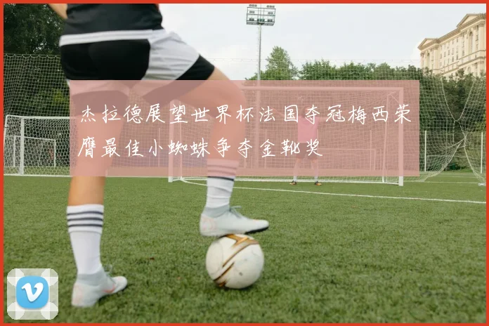 杰拉德展望世界杯法国夺冠梅西荣膺最佳小蜘蛛争夺金靴奖