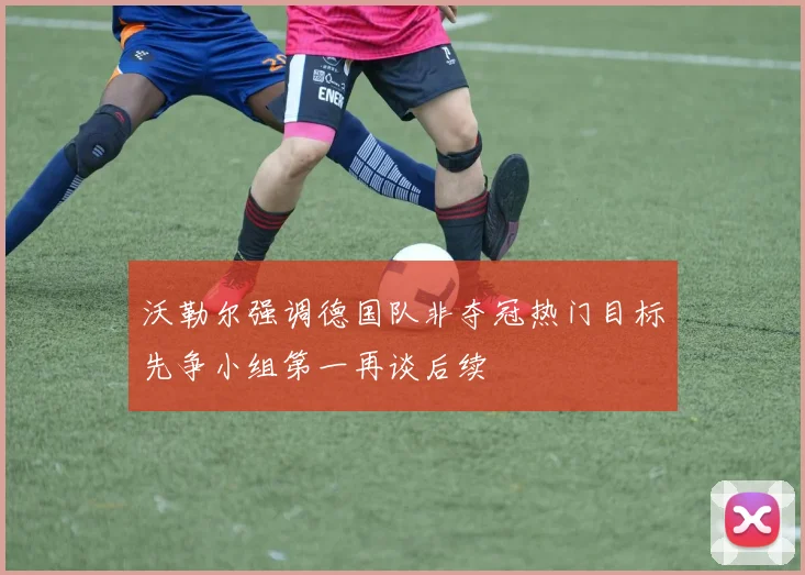 沃勒尔强调德国队非夺冠热门目标先争小组第一再谈后续