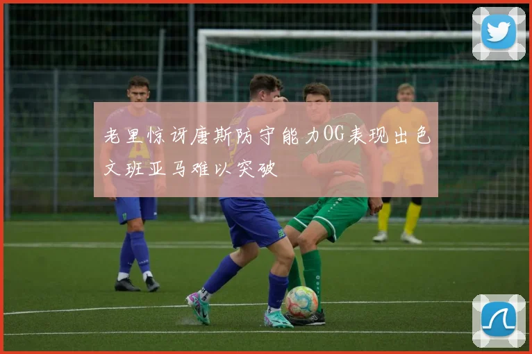 老里惊讶唐斯防守能力OG表现出色文班亚马难以突破