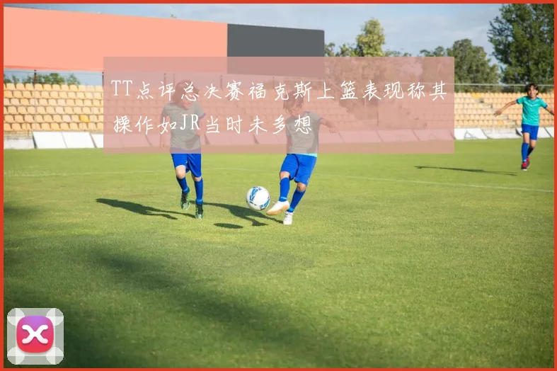 TT点评总决赛福克斯上篮表现称其操作如JR当时未多想