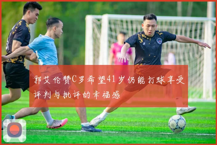 郭艾伦赞C罗希望41岁仍能打球享受评判与批评的幸福感