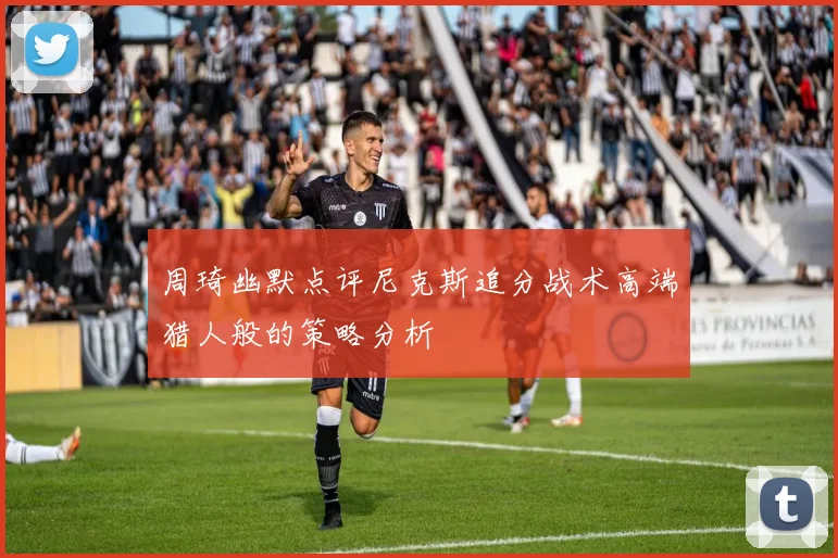 周琦幽默点评尼克斯追分战术高端猎人般的策略分析