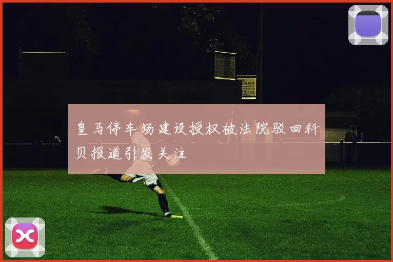 皇马停车场建设授权被法院驳回科贝报道引发关注