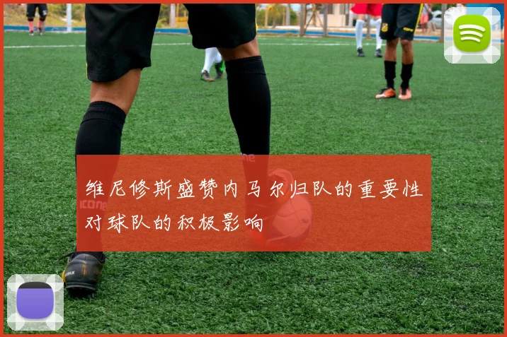 维尼修斯盛赞内马尔归队的重要性对球队的积极影响