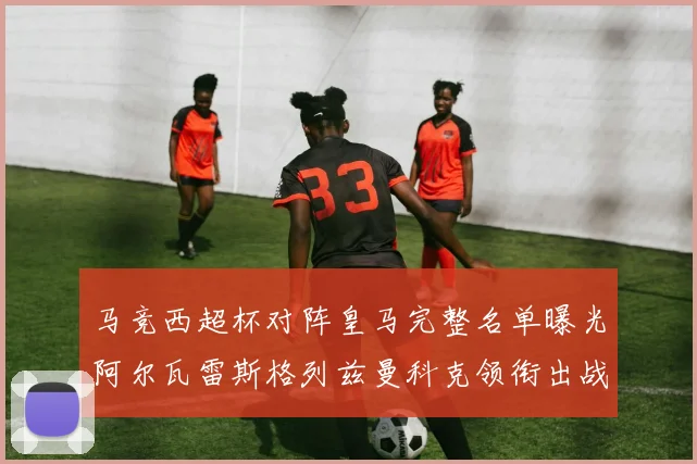 马竞西超杯对阵皇马完整名单曝光阿尔瓦雷斯格列兹曼科克领衔出战