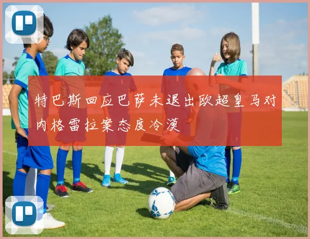 特巴斯回应巴萨未退出欧超皇马对内格雷拉案态度冷漠