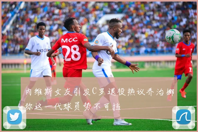 内维斯女友引发C罗退役热议乔治娜称这一代球员势不可挡