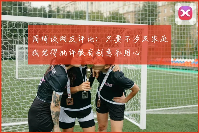 周琦谈网友评论：只要不涉及家庭我觉得批评很有创意和用心