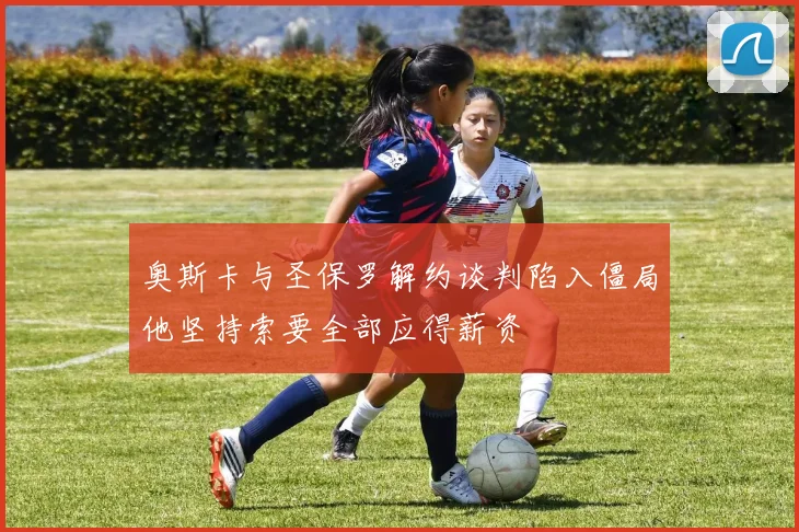 奥斯卡与圣保罗解约谈判陷入僵局他坚持索要全部应得薪资