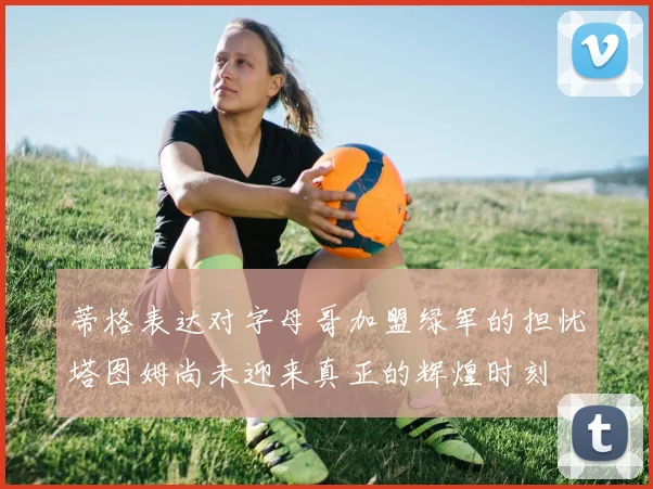 蒂格表达对字母哥加盟绿军的担忧塔图姆尚未迎来真正的辉煌时刻