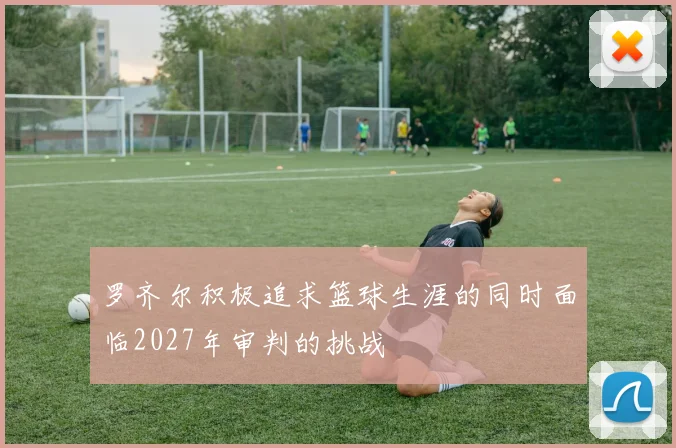 罗齐尔积极追求篮球生涯的同时面临2027年审判的挑战