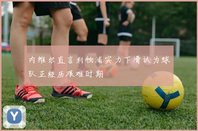 内维尔直言利物浦实力下滑认为球队正经历艰难时期