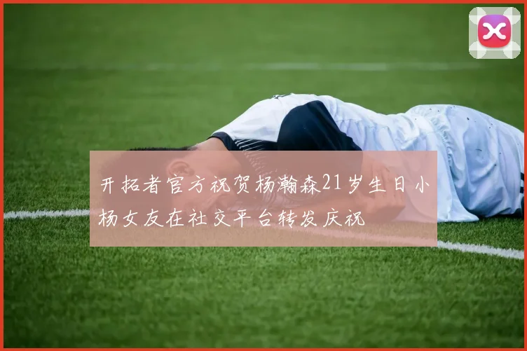 开拓者官方祝贺杨瀚森21岁生日小杨女友在社交平台转发庆祝