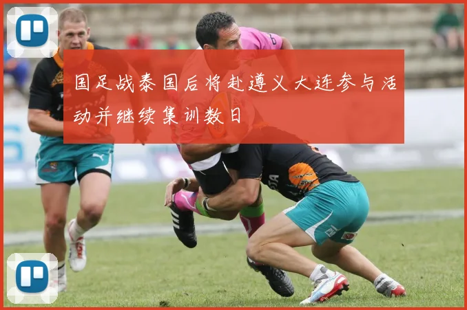 国足战泰国后将赴遵义大连参与活动并继续集训数日