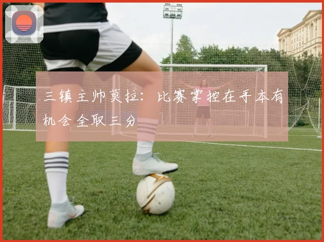 三镇主帅莫拉：比赛掌控在手本有机会全取三分