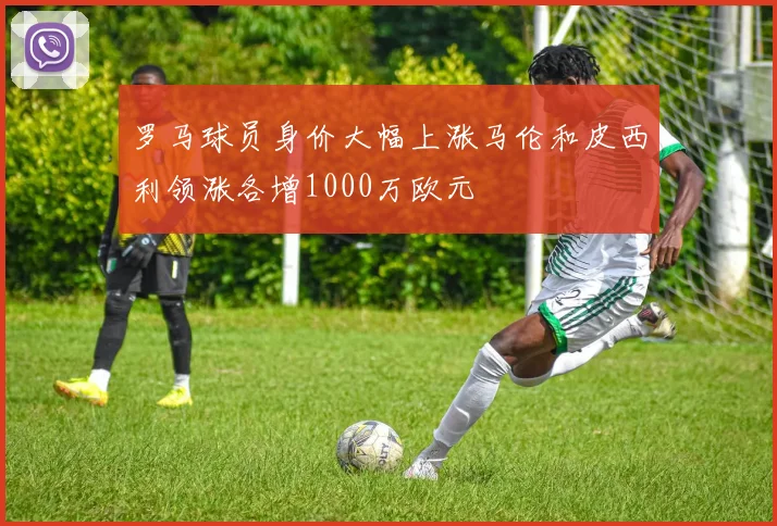 罗马球员身价大幅上涨马伦和皮西利领涨各增1000万欧元
