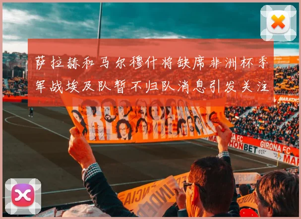 萨拉赫和马尔穆什将缺席非洲杯季军战埃及队暂不归队消息引发关注