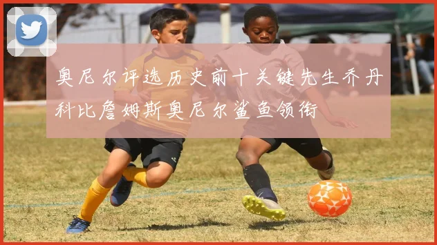奥尼尔评选历史前十关键先生乔丹科比詹姆斯奥尼尔鲨鱼领衔