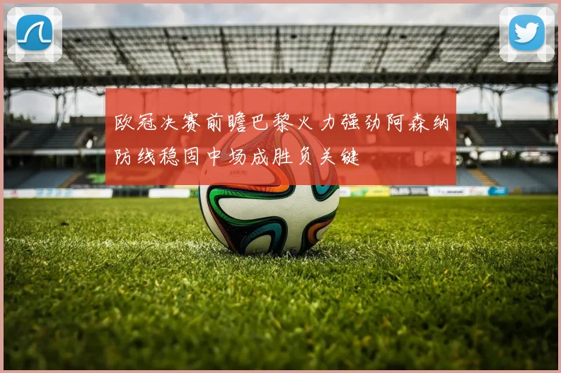 欧冠决赛前瞻巴黎火力强劲阿森纳防线稳固中场成胜负关键