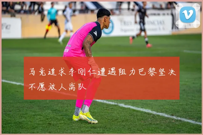 马竞追求李刚仁遭遇阻力巴黎坚决不愿放人离队